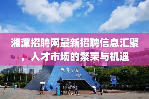 湘潭招聘網(wǎng)最新招聘信息匯聚，人才市場的繁榮與機(jī)遇