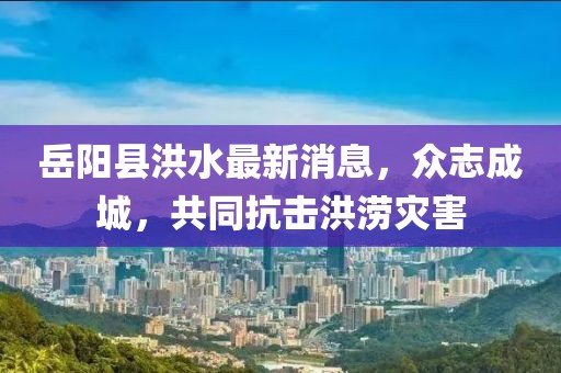 岳陽縣洪水最新消息，眾志成城，共同抗擊洪澇災(zāi)害