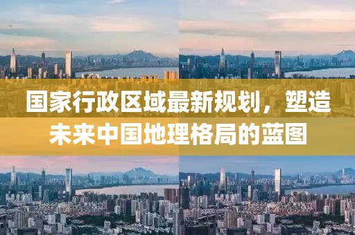 國家行政區(qū)域最新規(guī)劃，塑造未來中國地理格局的藍圖