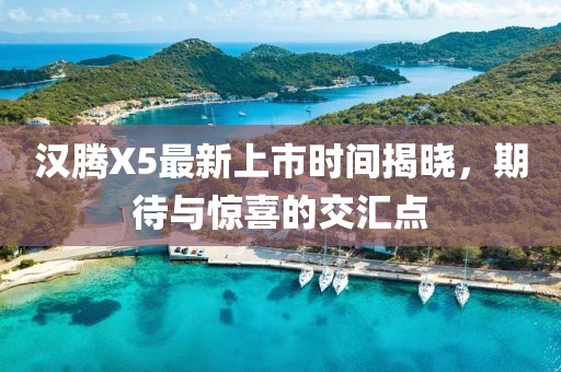 漢騰X5最新上市時間揭曉，期待與驚喜的交匯點