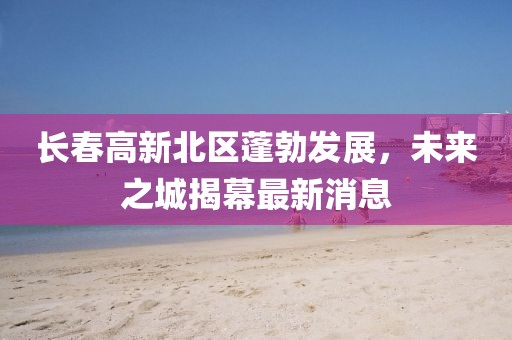 長春高新北區(qū)蓬勃發(fā)展，未來之城揭幕最新消息