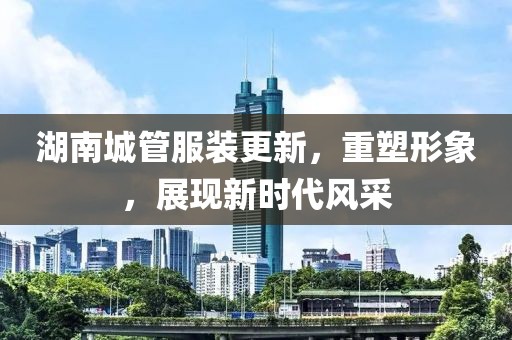 湖南城管服裝更新，重塑形象，展現(xiàn)新時代風(fēng)采