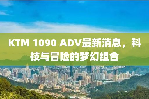 KTM 1090 ADV最新消息，科技與冒險(xiǎn)的夢(mèng)幻組合