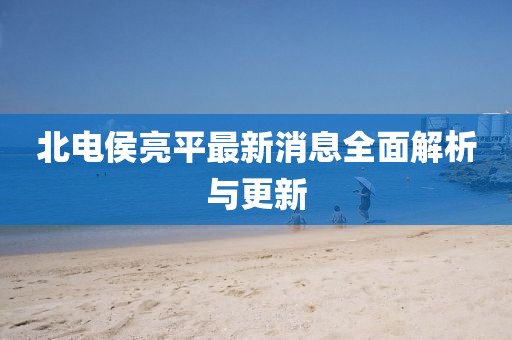 北電侯亮平最新消息全面解析與更新