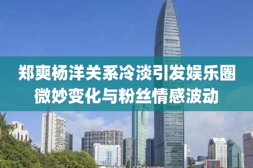 鄭爽楊洋關系冷淡引發(fā)娛樂圈微妙變化與粉絲情感波動