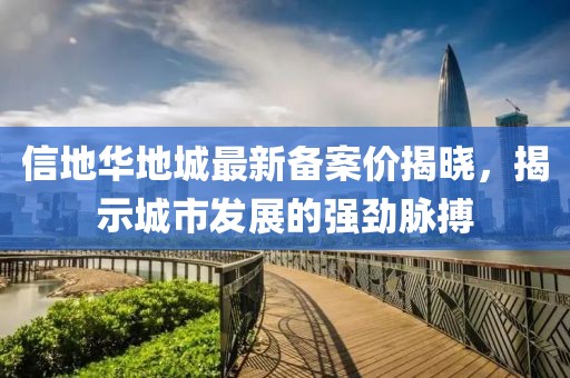 信地華地城最新備案價揭曉，揭示城市發(fā)展的強(qiáng)勁脈搏