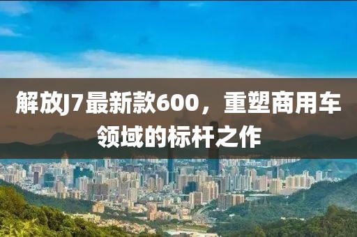 解放J7最新款600，重塑商用車領(lǐng)域的標(biāo)桿之作