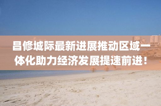 昌修城際最新進(jìn)展推動(dòng)區(qū)域一體化助力經(jīng)濟(jì)發(fā)展提速前進(jìn)！