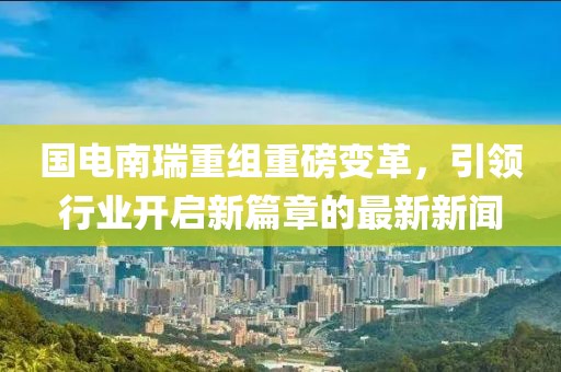 國(guó)電南瑞重組重磅變革，引領(lǐng)行業(yè)開(kāi)啟新篇章的最新新聞