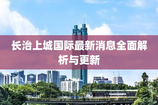 長治上城國際最新消息全面解析與更新