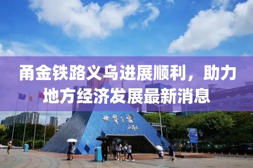 甬金鐵路義烏進(jìn)展順利，助力地方經(jīng)濟(jì)發(fā)展最新消息
