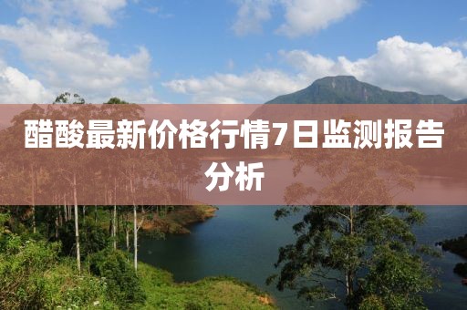 醋酸最新價格行情7日監(jiān)測報告分析