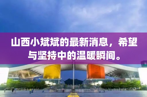 山西小斌斌的最新消息，希望與堅持中的溫暖瞬間。