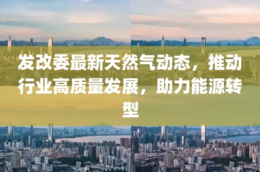 發(fā)改委最新天然氣動態(tài)，推動行業(yè)高質(zhì)量發(fā)展，助力能源轉(zhuǎn)型