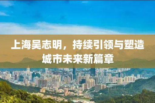 上海吳志明，持續(xù)引領(lǐng)與塑造城市未來新篇章