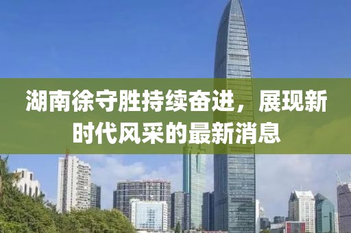 湖南徐守勝持續(xù)奮進(jìn)，展現(xiàn)新時(shí)代風(fēng)采的最新消息
