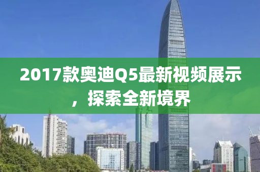 2017款?yuàn)W迪Q5最新視頻展示，探索全新境界