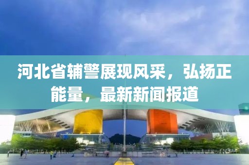 河北省輔警展現(xiàn)風(fēng)采，弘揚(yáng)正能量，最新新聞報(bào)道