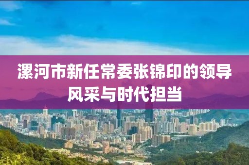 漯河市新任常委張錦印的領(lǐng)導(dǎo)風(fēng)采與時(shí)代擔(dān)當(dāng)