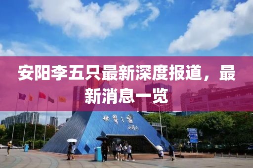 安陽李五只最新深度報道，最新消息一覽