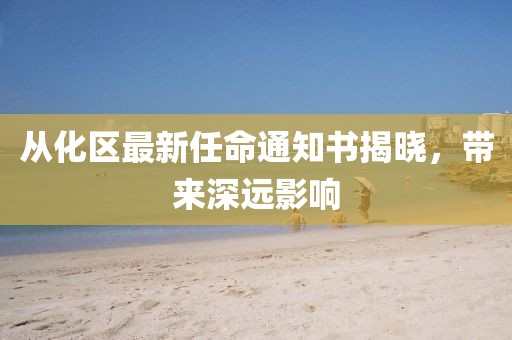 從化區(qū)最新任命通知書揭曉，帶來深遠影響