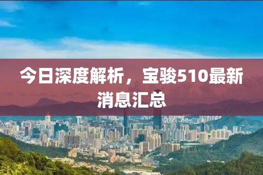 今日深度解析，寶駿510最新消息匯總