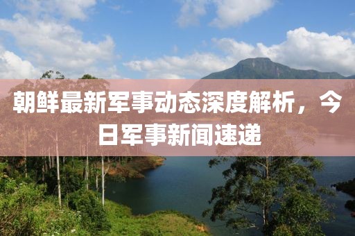 朝鮮最新軍事動態(tài)深度解析，今日軍事新聞速遞