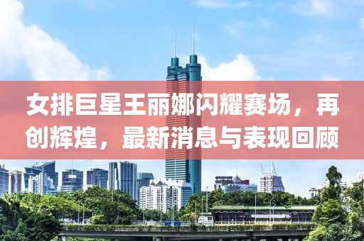 女排巨星王麗娜閃耀賽場(chǎng)，再創(chuàng)輝煌，最新消息與表現(xiàn)回顧