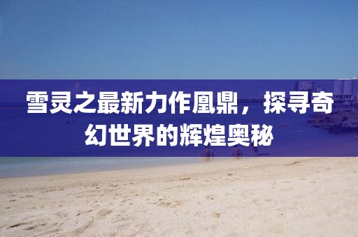 雪靈之最新力作凰鼎，探尋奇幻世界的輝煌奧秘