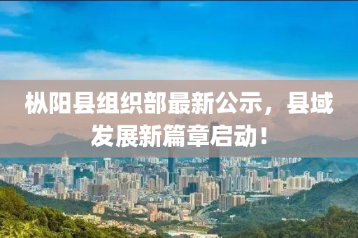 樅陽(yáng)縣組織部最新公示，縣域發(fā)展新篇章啟動(dòng)！