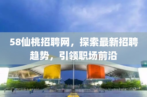 58仙桃招聘網，探索最新招聘趨勢，引領職場前沿