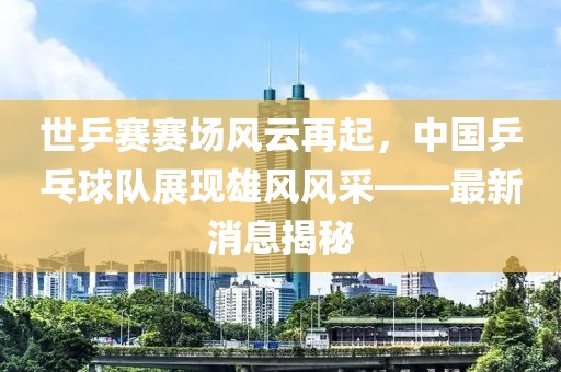 世乒賽賽場風(fēng)云再起，中國乒乓球隊(duì)展現(xiàn)雄風(fēng)風(fēng)采——最新消息揭秘