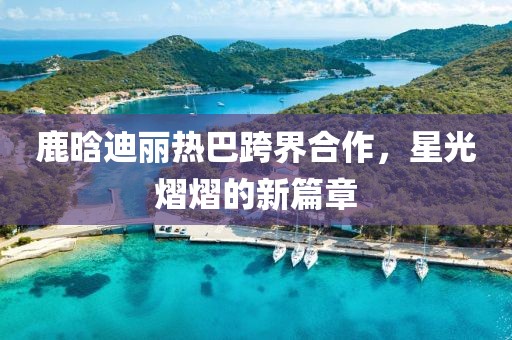 鹿晗迪麗熱巴跨界合作，星光熠熠的新篇章