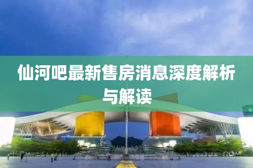 仙河吧最新售房消息深度解析與解讀