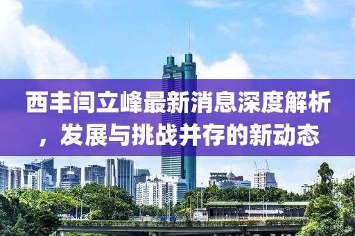 西豐閆立峰最新消息深度解析，發(fā)展與挑戰(zhàn)并存的新動(dòng)態(tài)