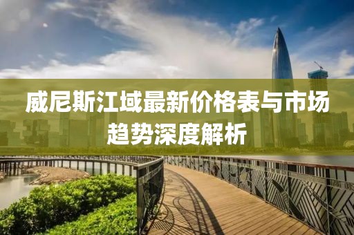 威尼斯江域最新價格表與市場趨勢深度解析