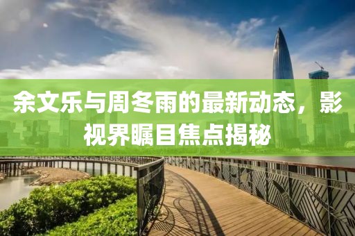 余文樂(lè)與周冬雨的最新動(dòng)態(tài)，影視界矚目焦點(diǎn)揭秘