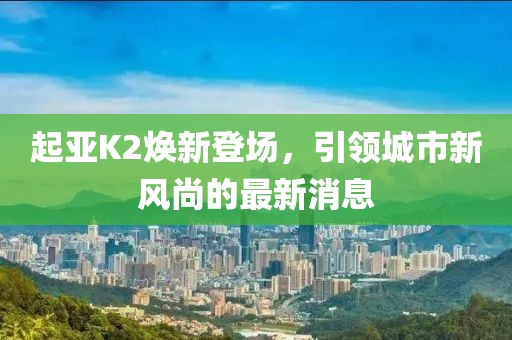 起亞K2煥新登場，引領(lǐng)城市新風尚的最新消息