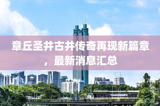 章丘圣井古井傳奇再現(xiàn)新篇章，最新消息匯總