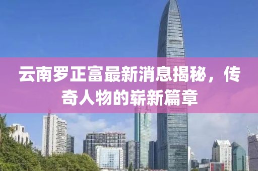 云南羅正富最新消息揭秘，傳奇人物的嶄新篇章