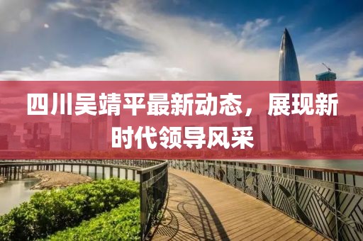 四川吳靖平最新動(dòng)態(tài)，展現(xiàn)新時(shí)代領(lǐng)導(dǎo)風(fēng)采