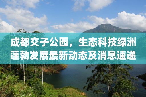 成都交子公園，生態(tài)科技綠洲蓬勃發(fā)展最新動(dòng)態(tài)及消息速遞