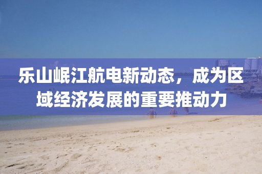 樂山岷江航電新動(dòng)態(tài)，成為區(qū)域經(jīng)濟(jì)發(fā)展的重要推動(dòng)力