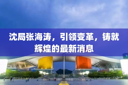 沈局張海濤，引領(lǐng)變革，鑄就輝煌的最新消息