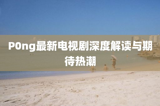 P0ng最新電視劇深度解讀與期待熱潮