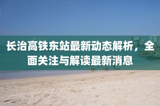 長(zhǎng)治高鐵東站最新動(dòng)態(tài)解析，全面關(guān)注與解讀最新消息