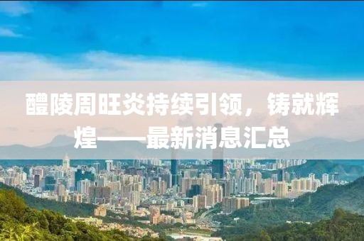 醴陵周旺炎持續(xù)引領(lǐng)，鑄就輝煌——最新消息匯總