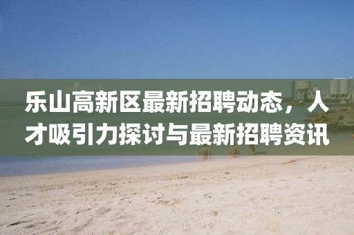 樂山高新區(qū)最新招聘動態(tài)，人才吸引力探討與最新招聘資訊