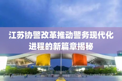 江蘇協(xié)警改革推動(dòng)警務(wù)現(xiàn)代化進(jìn)程的新篇章揭秘