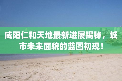 咸陽仁和天地最新進展揭秘，城市未來面貌的藍圖初現(xiàn)！
